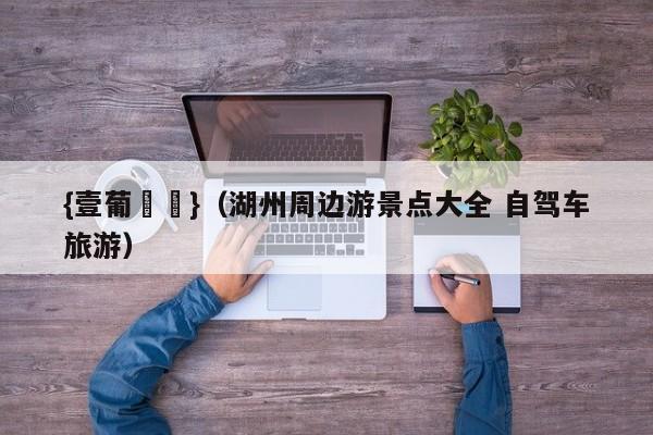 {壹葡娛樂}(湖州周边游景点大全 自驾车旅游)